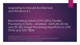 The benefits of upgrading to Haswell Architecture
and Windows 8.1:
Benchmarking of Hybrid (CPUGPU) Parallel
Processing (CUDA) – enabled, MATLAB Image
Processing Algorithms in GTX TITAN and GTX 780M
DIMITRIS VAYENAS, POSTGRADUATE STUDENT
DEPARTMENT OF COMPUTER SCIENCE @ THE UNIVERSITY OF OXFORD &
SOFTWARE INCUBATOR AT ISIS INNOVATION LTD.
 
