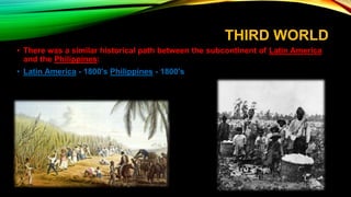 THIRD WORLD
• There was a similar historical path between the subcontinent of Latin America
and the Philippines:
• Latin America - 1800's Philippines - 1800's
 