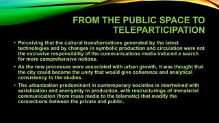 FROM THE PUBLIC SPACE TO
TELEPARTICIPATION
• Perceiving that the cultural transformations generated by the latest
technologies and by changes in symbolic production and circulation were not
the exclusive responsibility of the communications media induced a search
for more comprehensive notions.
• As the new processes were associated with urban growth, it was thought that
the city could become the unity that would give coherence and analytical
consistency to the studies.
• The urbanization predominant in contemporary societies is intertwined with
serialization and anonymity in production, with restructurings of immaterial
communication (from mass media to the telematic) that modify the
connections between the private and public.
 