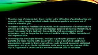• The city’s loss of meaning is in direct relation to the difficulties of political parties and
unions in calling people to collective tasks that do not produce income or are of
doubtful economic gain.
• The lesser visibility of macrosocial structures, their subordination to nonmaterial and
different circuits of communication that mediatize personal and group interactions, is
one of the causes for the decline in the credibility of all-encompassing social
movements, such as the parties that concentrated the entirety of labor demands and
civic representation.
• The emergence of multiple demands, enlarged in part by the growth of cultural
protests and those relating to the quality of life, raises a diversified spectrum of
organizations to speak for them urban, ethnic, youth, feminist, consumer, ecological
movements, and so on. Social mobilization, in the same way as the structure of the
city, is fragmented in processes that are more and more difficult to totalize.
 