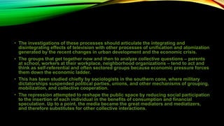 • The investigations of these processes should articulate the integrating and
disintegrating effects of television with other processes of unification and atomization
generated by the recent changes in urban development and the economic crisis.
• The groups that get together now and then to analyze collective questions – parents
at school, workers at their workplace, neighborhood organizations – tend to act and
think as self-referential and often sectored groups because economic pressure forces
them down the economic ladder.
• This has been studied chiefly by sociologists in the southern cone, where military
dictatorships suspended political parties, unions, and other mechanisms of grouping,
mobilization, and collective cooperation.
• The repression attempted to reshape the public space by reducing social participation
to the insertion of each individual in the benefits of consumption and financial
speculation. Up to a point, the media became the great mediators and mediatizers,
and therefore substitutes for other collective interactions.
 
