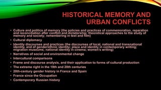 HISTORICAL MEMORY AND
URBAN CONFLICTS
• Culture and politics of memory (the policies and practices of commemoration, reparation
and reconciliation after conflict and dictatorship; theoretical approaches to the study of
memory and society; remembering in text and film)
• Cultural diplomacy
• Identity discourses and practices (the discourses of local, national and transnational
identity, and of gender/ethnic identity; place and identity in contemporary writing;
migration museums; national identity in cinema; women’s writing)
• Narratives of social and environmental change
• Intercultural comparisons
• Frame and discourse analysis, and their application to forms of cultural production
• The extreme right in the 19th and 20th centuries
• 20th-century gender history in France and Spain
• France since the Occupation
• Contemporary Russian history
 