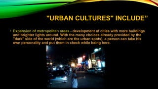 "URBAN CULTURES" INCLUDE”
• Expansion of metropolitan areas - development of cities with more buildings
and brighter lights around. With the many choices already provided by the
"dark" side of the world (which are the urban spots), a person can take his
own personality and put them in check while being here.
 