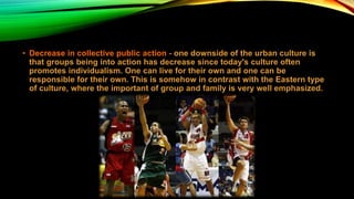 • Decrease in collective public action - one downside of the urban culture is
that groups being into action has decrease since today's culture often
promotes individualism. One can live for their own and one can be
responsible for their own. This is somehow in contrast with the Eastern type
of culture, where the important of group and family is very well emphasized.
 