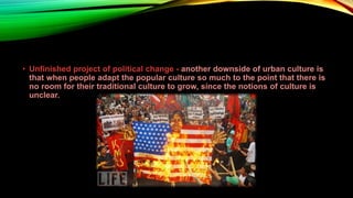 • Unfinished project of political change - another downside of urban culture is
that when people adapt the popular culture so much to the point that there is
no room for their traditional culture to grow, since the notions of culture is
unclear.
 
