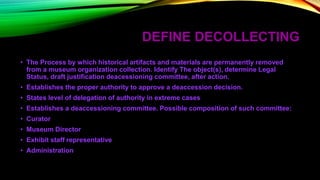 DEFINE DECOLLECTING
• The Process by which historical artifacts and materials are permanently removed
from a museum organization collection. Identify The object(s), determine Legal
Status, draft justification deacessioning committee, after action.
• Establishes the proper authority to approve a deaccession decision.
• States level of delegation of authority in extreme cases
• Establishes a deaccessioning committee. Possible composition of such committee:
• Curator
• Museum Director
• Exhibit staff representative
• Administration
 