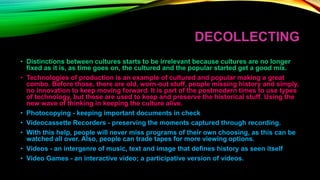 DECOLLECTING
• Distinctions between cultures starts to be irrelevant because cultures are no longer
fixed as it is, as time goes on, the cultured and the popular started get a good mix.
• Technologies of production is an example of cultured and popular making a great
combo. Before those, there are old, worn-out stuff, people missing history and simply,
no innovation to keep moving forward. It is part of the postmodern times to use types
of technology, but these are used to keep and preserve the historical stuff. Using the
new wave of thinking in keeping the culture alive.
• Photocopying - keeping important documents in check
• Videocassette Recorders - preserving the moments captured through recording.
• With this help, people will never miss programs of their own choosing, as this can be
watched all over. Also, people can trade tapes for more viewing options.
• Videos - an intergenre of music, text and image that defines history as seen itself
• Video Games - an interactive video; a participative version of videos.
 