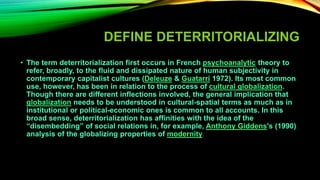 DEFINE DETERRITORIALIZING
• The term deterritorialization first occurs in French psychoanalytic theory to
refer, broadly, to the fluid and dissipated nature of human subjectivity in
contemporary capitalist cultures (Deleuze & Guatarri 1972). Its most common
use, however, has been in relation to the process of cultural globalization.
Though there are different inflections involved, the general implication that
globalization needs to be understood in cultural-spatial terms as much as in
institutional or political-economic ones is common to all accounts. In this
broad sense, deterritorialization has affinities with the idea of the
“disembedding” of social relations in, for example, Anthony Giddens's (1990)
analysis of the globalizing properties of modernity
 