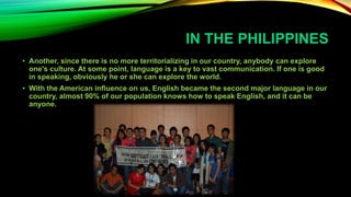 IN THE PHILIPPINES
• Another, since there is no more territorializing in our country, anybody can explore
one's culture. At some point, language is a key to vast communication. If one is good
in speaking, obviously he or she can explore the world.
• With the American influence on us, English became the second major language in our
country, almost 90% of our population knows how to speak English, and it can be
anyone.
 