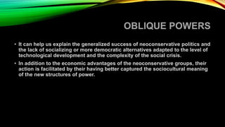 OBLIQUE POWERS
• It can help us explain the generalized success of neoconservative politics and
the lack of socializing or more democratic alternatives adapted to the level of
technological development and the complexity of the social crisis.
• In addition to the economic advantages of the neoconservative groups, their
action is facilitated by their having better captured the sociocultural meaning
of the new structures of power.
 