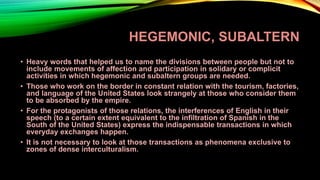HEGEMONIC, SUBALTERN
• Heavy words that helped us to name the divisions between people but not to
include movements of affection and participation in solidary or complicit
activities in which hegemonic and subaltern groups are needed.
• Those who work on the border in constant relation with the tourism, factories,
and language of the United States look strangely at those who consider them
to be absorbed by the empire.
• For the protagonists of those relations, the interferences of English in their
speech (to a certain extent equivalent to the infiltration of Spanish in the
South of the United States) express the indispensable transactions in which
everyday exchanges happen.
• It is not necessary to look at those transactions as phenomena exclusive to
zones of dense interculturalism.
 
