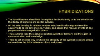 HYBRIDIZATIONS
• The hybridizations described throughout this book bring us to the conclusion
that today all cultures are border cultures.
• All the arts develop in relation to other arts: handicrafts migrate from the
countryside to the city; movies, videos, and songs that recount events of one
people are interchanged with others.
• Thus cultures lose the exclusive relation with their territory, but they gain in
communication and knowledge.
• There is yet another way in which the obliquity of the symbolic circuits allows
us to rethink the links between culture and power.
 