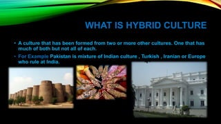 WHAT IS HYBRID CULTURE
• A culture that has been formed from two or more other cultures. One that has
much of both but not all of each.
• For Example Pakistan is mixture of Indian culture , Turkish , Iranian or Europe
who rule at India.
 