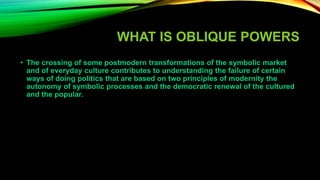 WHAT IS OBLIQUE POWERS
• The crossing of some postmodern transformations of the symbolic market
and of everyday culture contributes to understanding the failure of certain
ways of doing politics that are based on two principles of modernity the
autonomy of symbolic processes and the democratic renewal of the cultured
and the popular.
 