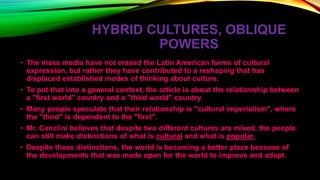 HYBRID CULTURES, OBLIQUE
POWERS
• The mass media have not erased the Latin American forms of cultural
expression, but rather they have contributed to a reshaping that has
displaced established modes of thinking about culture.
• To put that into a general context, the article is about the relationship between
a "first world" country and a "third world" country.
• Many people speculate that their relationship is "cultural imperialism", where
the "third" is dependent to the "first".
• Mr. Canclini believes that despite two different cultures are mixed, the people
can still make distinctions of what is cultural and what is popular.
• Despite these distinctions, the world is becoming a better place because of
the developments that was made open for the world to improve and adapt.
 