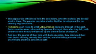 • The popular are influences from the colonizers, while the cultural are already
what is there. The popular provides a better field for development for our
country to grow as one.
• Philippines can relate to what Latin America had gone through in the past.
Both countries were colonized by Spain or Portugal, then after they left, both
countries were heavily influenced by the United States of America.
• And over the course of their time with both countries, they promoted their
own brand of living, namely their culture, and since they promote this
everywhere and then, since they both
 