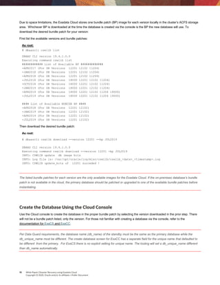 10 White Paper| Disaster Recovery using Exadata Cloud
Copyright © 2020, Oracle and/or its affiliates | Public Document
Due to space limitations, the Exadata Cloud stores one bundle patch (BP) image for each version locally in the cluster’s ACFS storage
area. Whichever BP is downloaded at the time the database is created via the console is the BP the new database will use. To
download the desired bundle patch for your version:
First list the available versions and bundle patches:
As root:
# dbaascli cswlib list
DBAAS CLI version 19.4.1.0.0
Executing command cswlib list
############ List of Available BP #############
-APR2017 (For DB Versions 12201 12102 11204)
-JAN2018 (For DB Versions 12201 12102 11204)
-APR2018 (For DB Versions 12201 12102 11204)
-JUL2018 (For DB Versions 18000 12201 12102 11204)
-OCT2018 (For DB Versions 18000 12201 12102 11204)
-JAN2019 (For DB Versions 18000 12201 12102 11204)
-APR2019 (For DB Versions 18000 12201 12102 11204 19000)
-JUL2019 (For DB Versions 18000 12201 12102 11204 19000)
#### List of Available NONCDB BP ####
-APR2018 (For DB Versions 12201 12102)
-JAN2019 (For DB Versions 12201 12102)
-APR2019 (For DB Versions 12201 12102)
-JUL2019 (For DB Versions 12201 12102)
Then download the desired bundle patch:
As root:
# dbaascli cswlib download --version 12201 --bp JUL2019
DBAAS CLI version 19.4.1.0.0
Executing command cswlib download --version 12201 -bp JUL2019
INFO: CSWLIB update db image bits
INFO: Log file is: /var/opt/oracle/log/misc/cswlib/cswlib_<date>_<timestamp>.log
INFO: CSWLIB update_bits of 12201 succeded !
The listed bundle patches for each version are the only available images for the Exadata Cloud. If the on-premises database’s bundle
patch is not available in the cloud, the primary database should be patched or upgraded to one of the available bundle patches before
instantiating.
Create the Database Using the Cloud Console
Use the Cloud console to create the database in the proper bundle patch by selecting the version downloaded in the prior step. There
will not be a bundle patch listed, only the version. For those not familiar with creating a database via the console, refer to the
documentation for ExaCS and ExaCC.
Per Data Guard requirements, the database name (db_name) of the standby must be the same as the primary database while the
db_unique_name must be different. The create database screen for ExaCC has a separate field for the unique name that defaulted to
be different from the primary. For ExaCS there is no explicit setting for unique name. The tooling will set a db_unique_name different
than db_name automatically.
 