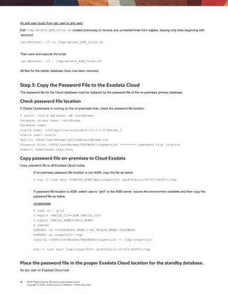 12 White Paper| Disaster Recovery using Exadata Cloud
Copyright © 2020, Oracle and/or its affiliates | Public Document
As grid user (sudo from opc user to grid user)
Edit /tmp/delete_ASM_files.sh created previously to remove any unneeded lines from sqlplus, leaving only lines beginning with
‘asmcmd’.
[grid@<host> ~]$ vi /tmp/delete_ASM_files.sh
Then save and execute the script
[grid@<host> ~]$ . /tmp/delete_ASM_files.sh
All files for the starter database have now been removed.
Step 3: Copy the Password File to the Exadata Cloud
The password file for the Cloud database must be replaced by the password file of the on-premises primary database.
Check password file location
If Oracle Clusterware is running on the on-premises host, check the password file location.
$ srvctl config database -db testdbname
Database unique name: testdbname
Database name:
Oracle home: /u02/app/oracle/product/12.2.0.0/dbhome_2
Oracle user: oracle
Spfile: +DATA/testdbname/spfiledbtestdbname.ora
Password file: +DATA/testdbname/PASSWORD/orapwd<sid> <======== password file location
Domain: domainname.xxxx.xxxx
Copy password file on-premises to Cloud Exadata
Copy password file to all Exadata Cloud nodes.
If on-premises password file location is non-ASM, copy the file as below.
$ scp -i <ssh key> $ORACLE_HOME/dbs/orapw<SID> opc@<Public-IP-OCI-HOST>:/tmp
If password file location is ASM, switch user to "grid" or the ASM owner, source the environment variables and then copy the
password file as below.
on-premises
$ sudo su – grid
$ export ORACLE_SID=<ASM ORACLE_SID>
$ export ORACLE_HOME=<GRID_HOME>
$ asmcmd
ASMCMD> cd +<DISKGROUP_NAME>/<DB_UNIQUE_NAME>/PASSWORD
ASMCMD> cp orapw<SID> /tmp
copying +DATA/testdbname/PASSWORD/orapw<sid> -> /tmp/orapw<sid>
scp -i <ssh key> /tmp/orapw<SID> opc@<Public-IP-OCI-HOST>:/tmp
Place the password file in the proper Exadata Cloud location for the standby database.
As opc user on Exadata Cloud host
 