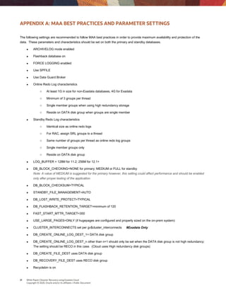 21 White Paper| Disaster Recovery using Exadata Cloud
Copyright © 2020, Oracle and/or its affiliates | Public Document
APPENDIX A: MAA BEST PRACTICES AND PARAMETER SETTINGS
The following settings are recommended to follow MAA best practices in order to provide maximum availability and protection of the
data. These parameters and characteristics should be set on both the primary and standby databases.
 ARCHIVELOG mode enabled
 Flashback database on
 FORCE LOGGING enabled
 Use SPFILE
 Use Data Guard Broker
 Online Redo Log characteristics
o At least 1G in size for non-Exadata databases, 4G for Exadata
o Minimum of 3 groups per thread
o Single member groups when using high redundancy storage
o Reside on DATA disk group when groups are single member
 Standby Redo Log characteristics
o Identical size as online redo logs
o For RAC, assign SRL groups to a thread
o Same number of groups per thread as online redo log groups
o Single member groups only
o Reside on DATA disk group
 LOG_BUFFER = 128M for 11.2; 256M for 12.1+
 DB_BLOCK_CHECKING=NONE for primary; MEDIUM or FULL for standby
Note: A value of MEDIUM is suggested for the primary however, this setting could affect performance and should be enabled
only after proper testing of the application.
 DB_BLOCK_CHECKSUM=TYPICAL
 STANDBY_FILE_MANAGEMENT=AUTO
 DB_LOST_WRITE_PROTECT=TYPICAL
 DB_FLASHBACK_RETENTION_TARGET=minimum of 120
 FAST_START_MTTR_TARGET=300
 USE_LARGE_PAGES=ONLY (if hugepages are configured and properly sized on the on-prem system)
 CLUSTER_INTERCONNECTS set per gv$cluster_interconnects #Exadata Only
 DB_CREATE_ONLINE_LOG_DEST_1= DATA disk group
 DB_CREATE_ONLINE_LOG_DEST_n other than n=1 should only be set when the DATA disk group is not high redundancy;
The setting should be RECO in this case. (Cloud uses High redundancy disk groups)
 DB_CREATE_FILE_DEST uses DATA disk group
 DB_RECOVERY_FILE_DEST uses RECO disk group
 Recyclebin is on
 