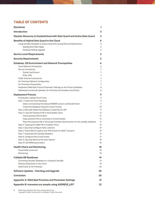 2 White Paper| Disaster Recovery using Exadata Cloud
Copyright © 2020, Oracle and/or its affiliates | Public Document
TABLE OF CONTENTS
Disclaimer 1
Introduction 3
Disaster Recovery to ExadataCloud with Data Guard and Active Data Guard 3
Benefits of Hybrid Data Guard in the Cloud 4
Using Standby Database to reduce downtime during Planned Maintenance 4
Standby-first Patch Apply 4
Database Rolling Upgrade 5
Service Level Requirements 5
Security Requirements 5
Database, OS Environment and Network Prerequisites 6
Cloud Network Prerequisite 6
Secure Connectivity 7
Oracle FastConnect 7
IPSec VPN 7
Public Internet Connectivity 7
On-Premises Network Configuration 7
On-Premises Prerequisites 7
Implement MAA Best Practice Parameter Settings on the Primary Database 8
Validating Connectivity between On-Premises and Exadata Cloud Hosts 8
Deployment Process 9
Prerequisite: Update Cloud Tools 9
Step 1: Create the Cloud Database 9
Select and download the desired RDBMS version and Bundle Patch 9
Create the Database Using the Cloud Console 10
Step 2: Manually Delete the Database Created By the API 11
Step 3: Copy the Password File to the Exadata Cloud 12
Check password file location 12
Copy password file on-premises to Cloud Exadata 12
Place the password file in the proper Exadata Cloud location for the standby database. 12
Step 4: Copying the wallet file to Exadata Cloud 13
Step 5: (11g only) Configure Static Listeners 14
Step 6: Oracle Net Encryption and TNS Entries for Redo Transport 14
Step 7: Instantiate the Standby Database 15
Step 8: Configure Data Guard broker. 17
Step 9: (11g only) Remove the static listener 18
Step 10: Set RMAN parameters: 18
Health Check and Monitoring 18
Oracle MAA Scorecard 18
Monitoring 18
Validate DR Readiness 19
Converting Standby Database to a Snapshot Standby 19
Failover/Switchover to the Cloud 19
Switch back to On-Premises 20
Software Updates - Patching and Upgrade 20
Conclusion 20
Appendix A: MAA Best Practices and Parameter Settings 21
Appendix B: tnsnames.ora sample using ADDRESS_LIST 22
 