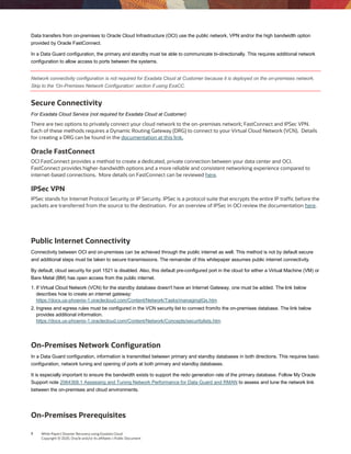 7 White Paper| Disaster Recovery using Exadata Cloud
Copyright © 2020, Oracle and/or its affiliates | Public Document
Data transfers from on-premises to Oracle Cloud Infrastructure (OCI) use the public network, VPN and/or the high bandwidth option
provided by Oracle FastConnect.
In a Data Guard configuration, the primary and standby must be able to communicate bi-directionally. This requires additional network
configuration to allow access to ports between the systems.
Network connectivity configuration is not required for Exadata Cloud at Customer because it is deployed on the on-premises network.
Skip to the ‘On-Premises Network Configuration’ section if using ExaCC.
Secure Connectivity
For Exadata Cloud Service (not required for Exadata Cloud at Customer)
There are two options to privately connect your cloud network to the on-premises network; FastConnect and IPSec VPN.
Each of these methods requires a Dynamic Routing Gateway (DRG) to connect to your Virtual Cloud Network (VCN). Details
for creating a DRG can be found in the documentation at this link.
Oracle FastConnect
OCI FastConnect provides a method to create a dedicated, private connection between your data center and OCI.
FastConnect provides higher-bandwidth options and a more reliable and consistent networking experience compared to
internet-based connections. More details on FastConnect can be reviewed here.
IPSec VPN
IPSec stands for Internet Protocol Security or IP Security. IPSec is a protocol suite that encrypts the entire IP traffic before the
packets are transferred from the source to the destination. For an overview of IPSec in OCI review the documentation here.
Public Internet Connectivity
Connectivity between OCI and on-premises can be achieved through the public internet as well. This method is not by default secure
and additional steps must be taken to secure transmissions. The remainder of this whitepaper assumes public internet connectivity.
By default, cloud security for port 1521 is disabled. Also, this default pre-configured port in the cloud for either a Virtual Machine (VM) or
Bare Metal (BM) has open access from the public internet.
1. If Virtual Cloud Network (VCN) for the standby database doesn't have an Internet Gateway, one must be added. The link below
describes how to create an internet gateway:
https://docs.us-phoenix-1.oraclecloud.com/Content/Network/Tasks/managingIGs.htm
2. Ingress and egress rules must be configured in the VCN security list to connect from/to the on-premises database. The link below
provides additional information.
https://docs.us-phoenix-1.oraclecloud.com/Content/Network/Concepts/securitylists.htm
On-Premises Network Configuration
In a Data Guard configuration, information is transmitted between primary and standby databases in both directions. This requires basic
configuration, network tuning and opening of ports at both primary and standby databases.
It is especially important to ensure the bandwidth exists to support the redo generation rate of the primary database. Follow My Oracle
Support note 2064368.1 Assessing and Tuning Network Performance for Data Guard and RMAN to assess and tune the network link
between the on-premises and cloud environments.
On-Premises Prerequisites
 