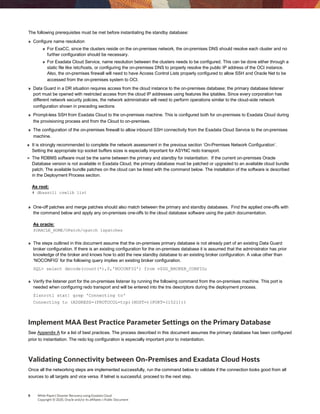 8 White Paper| Disaster Recovery using Exadata Cloud
Copyright © 2020, Oracle and/or its affiliates | Public Document
The following prerequisites must be met before instantiating the standby database:
» Configure name resolution
» For ExaCC, since the clusters reside on the on-premises network, the on-premises DNS should resolve each cluster and no
further configuration should be necessary.
» For Exadata Cloud Service, name resolution between the clusters needs to be configured. This can be done either through a
static file like /etc/hosts, or configuring the on-premises DNS to properly resolve the public IP address of the OCI instance.
Also, the on-premises firewall will need to have Access Control Lists properly configured to allow SSH and Oracle Net to be
accessed from the on-premises system to OCI. 
» Data Guard in a DR situation requires access from the cloud instance to the on-premises database; the primary database listener
port must be opened with restricted access from the cloud IP addresses using features like iptables. Since every corporation has
different network security policies, the network administrator will need to perform operations similar to the cloud-side network
configuration shown in preceding sections 
» Prompt-less SSH from Exadata Cloud to the on-premises machine. This is configured both for on-premises to Exadata Cloud during
the provisioning process and from the Cloud to on-premises. 
» The configuration of the on-premises firewall to allow inbound SSH connectivity from the Exadata Cloud Service to the on-premises
machine. 
» It is strongly recommended to complete the network assessment in the previous section ‘On-Premises Network Configuration’.
Setting the appropriate tcp socket buffers sizes is especially important for ASYNC redo transport.
» The RDBMS software must be the same between the primary and standby for instantiation. If the current on-premises Oracle
Database version is not available in Exadata Cloud, the primary database must be patched or upgraded to an available cloud bundle
patch. The available bundle patches on the cloud can be listed with the command below. The installation of the software is described
in the Deployment Process section.
As root:
# dbaascli cswlib list
» One-off patches and merge patches should also match between the primary and standby databases. Find the applied one-offs with
the command below and apply any on-premises one-offs to the cloud database software using the patch documentation.
As oracle:
$ORACLE_HOME/OPatch/opatch lspatches
» The steps outlined in this document assume that the on-premises primary database is not already part of an existing Data Guard
broker configuration. If there is an existing configuration for the on-premises database it is assumed that the administrator has prior
knowledge of the broker and knows how to add the new standby database to an existing broker configuration. A value other than
‘NOCONFIG’ for the following query implies an existing broker configuration.
SQL> select decode(count(*),0,'NOCONFIG') from v$DG_BROKER_CONFIG;
» Verify the listener port for the on-premises listener by running the following command from the on-premises machine. This port is
needed when configuring redo transport and will be entered into the tns descriptors during the deployment process.
$lsnrctl stat| grep 'Connecting to'
Connecting to (ADDRESS=(PROTOCOL=tcp)(HOST=)(PORT=(1521)))
Implement MAA Best Practice Parameter Settings on the Primary Database
See Appendix A for a list of best practices. The process described in this document assumes the primary database has been configured
prior to instantiation. The redo log configuration is especially important prior to instantiation.
Validating Connectivity between On-Premises and Exadata Cloud Hosts
Once all the networking steps are implemented successfully, run the command below to validate if the connection looks good from all
sources to all targets and vice versa. If telnet is successful, proceed to the next step.
 