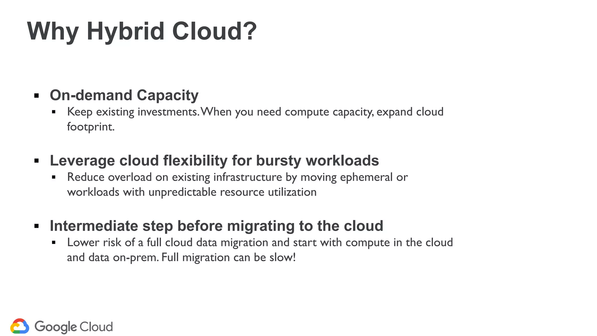 ▪ On-demand Capacity
▪ Keep existing investments.When you need compute capacity, expand cloud
footprint.
▪ Leverage cloud flexibility for bursty workloads
▪ Reduce overload on existing infrastructure by moving ephemeral or
workloads with unpredictable resource utilization
▪ Intermediate step before migrating to the cloud
▪ Lower risk of a full cloud data migration and start with compute in the cloud
and data on-prem. Full migration can be slow!
Why Hybrid Cloud?
 