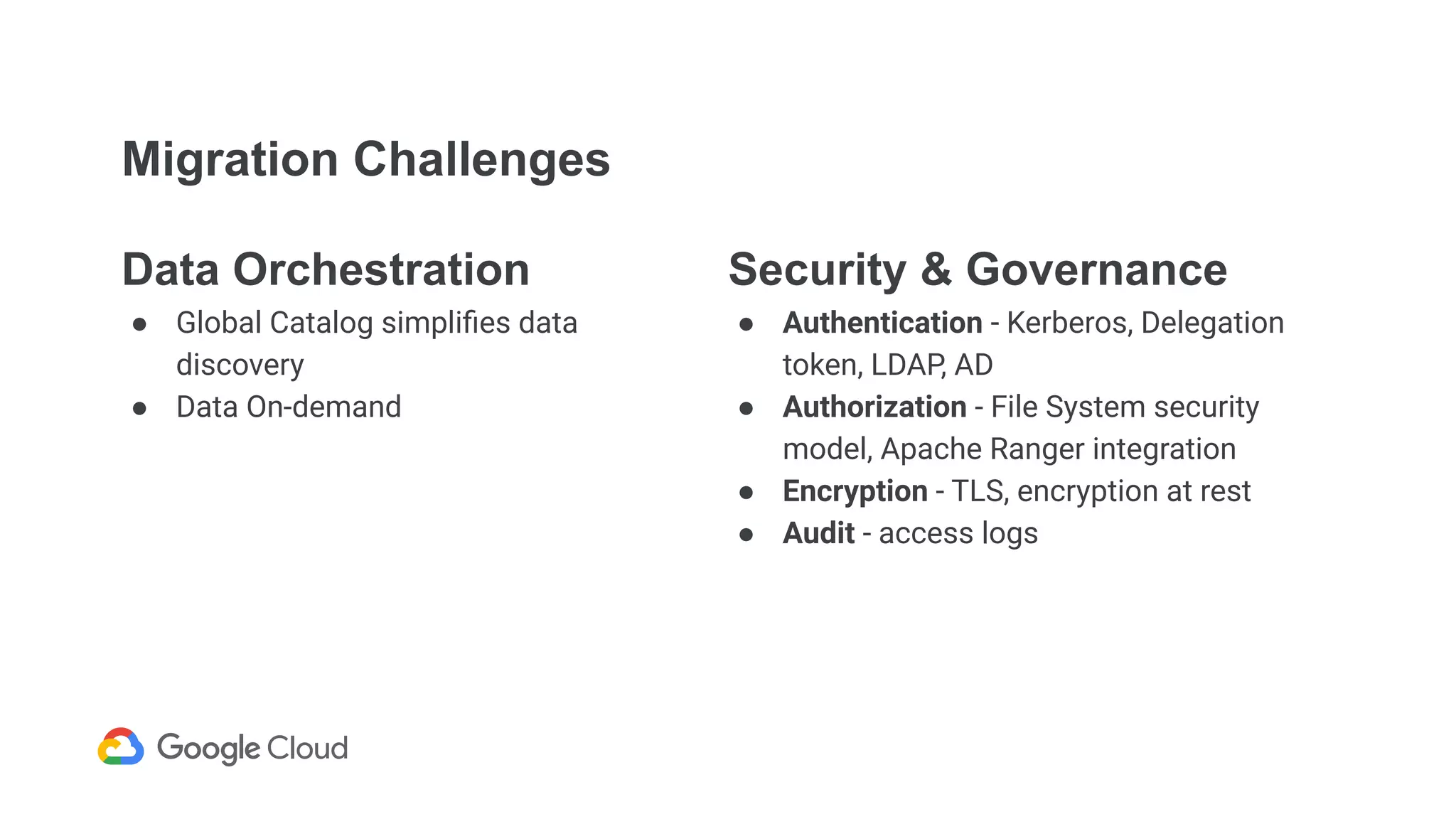 Migration Challenges
Data Orchestration
● Global Catalog simpliﬁes data
discovery
● Data On-demand
Security & Governance
● Authentication - Kerberos, Delegation
token, LDAP, AD
● Authorization - File System security
model, Apache Ranger integration
● Encryption - TLS, encryption at rest
● Audit - access logs
 