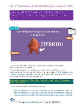 Page 1 of 7 | Hybrid deployment in Office 365 | Checklist and pre requirements | Part 3/3
Written by Eyal Doron | o365info.com | Copyright © 2012-2015
Hybrid deployment in Office 365 |
Checklist and pre requirements | Part
3/3
The last article serves a recap and summary for all the Exchange hybrid
environment Pre-requirements.
To simplify the process of managing and implementing all of the required
configuration settings and infrastructures, I have prepared a “Hybrid deployment in
Office 365 -Checklist document” that will help to get a clear view of all the required
tasks, what task has already completed, etc.
Hybrid deployment in Office 365 | Checklist and pre-requirements |
The article series
The article series includes the following articles:
 Hybrid deployment in Office 365 | Checklist and pre requirements | Part 1/3
 Hybrid deployment in Office 365 | Checklist and pre requirements | Part 2/3
 Hybrid deployment in Office 365 | Checklist and pre requirements | Part 3/3
 