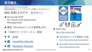 Copyright © Japan Business Systems, Inc. 2
自己紹介
日本ビジネスシステムズ(JBS)
事業企画本部パートナーアライアンス部シニアエキスパート
胡田 昌彦(えびすだ まさひこ)
 Microsoft MVP
for Cloud and Datacenter
Management
 書籍「Windowsインフラ管理者入門」
 「日経クラウドファースト」寄稿
 @ebi
 masahiko.ebisuda
 Masahiko Ebisuda
 Web Site
http://ebi.dyndns.biz/
 Windowsインフラ管理者への道
http://ebi.dyndns.biz/windowsadmin/
 Microsoft Cloud Administrators
http://cloud.ebisuda.com/
 