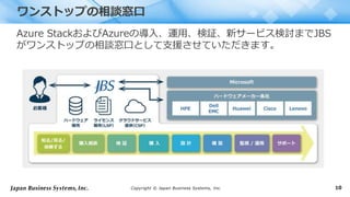 Copyright © Japan Business Systems, Inc. 10
Azure StackおよびAzureの導入、運用、検証、新サービス検討までJBS
がワンストップの相談窓口として支援させていただきます。
ワンストップの相談窓口
 