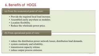 6. Benefits of HDGS
• Provide the required local load increase.
• Assembled easily anywhere as modules.
• Location flexibility.
• Reduce the wholesale power price.
(a) From the economical point of view:
• reduce the distribution power network losses, distribution load demands.
• system continuity and reliability .
• transmission capacity release.
• reduce output process emission.
(b) From operational point of view:
16
SLIDE 14
 