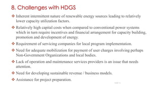  Inherent intermittent nature of renewable energy sources leading to relatively
lower capacity utilization factors.
 Relatively high capital costs when compared to conventional power systems
which in turn require incentives and financial arrangement for capacity building,
promotion and development of energy.
 Requirement of servicing companies for local program implementation.
 Need for adequate mobilization for payment of user charges involving perhaps
Non-Government Organizations and local bodies.
 Lack of operation and maintenance services providers is an issue that needs
attention.
 Need for developing sustainable revenue / business models.
 Assistance for project preparation.
18
SLIDE 16
8. Challenges with HDGS
 