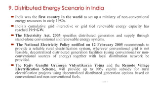 9. Distributed Energy Scenario in India
 India was the first country in the world to set up a ministry of non-conventional
energy resources in early 1980s.
 India’s cumulative grid interactive or grid tied renewable energy capacity has
reached 29.9 GW.
 The Electricity Act, 2003 specifies distributed generation and supply through
stand-alone conventional and renewable energy systems.
 The National Electricity Policy notified on 12 February 2005 recommends to
provide a reliable rural electrification system, wherever conventional grid is not
feasible, decentralized distributed generation facilities (using conventional or non-
conventional sources of energy) together with local distribution network be
provided.
 The Rajiv Gandhi Grameen Vidyutikaran Yojna and the Remote Village
Electrification Scheme, will provide up to 90% capital subsidy for rural
electrification projects using decentralized distributed generation options based on
conventional and non-conventional fuels.
19
SLIDE 17
 