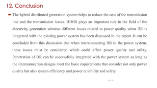  The hybrid distributed generation system helps to reduce the cost of the transmission
line and the transmission losses. HDGS plays an important role in the field of the
electricity generation whereas different issues related to power quality when DR is
integrated with the existing power system has been discussed in the report .It can be
concluded from this discussion that when interconnecting DR to the power system,
these issues must be considered which could affect power quality and safety.
Penetration of DR can be successfully integrated with the power system as long as
the interconnection designs meet the basic requirements that consider not only power
quality but also system efficiency and power reliability and safety.
SLIDE 20
12. Conclusion
 