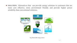  SOLUTION: Alternatives that can provide energy solutions to customers that are
more cost effective, more environment friendly and provide higher power
reliability than conventional solutions.
5
SLIDE 3
Fig.2.Renewable energy sources
 