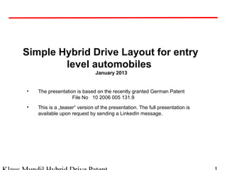 Simple Hybrid Drive Layout for entry
level automobiles
January 2013
• The presentation is based on the recently granted German Patent
File No 10 2006 005 131.9
• This is a „teaser“ version of the presentation. The full presentation is
available upon request by sending a LinkedIn message.
 