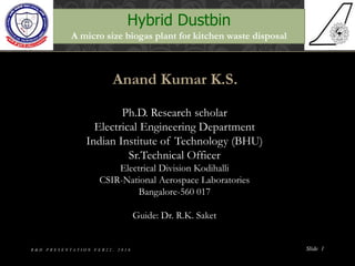 Anand Kumar K.S.
Ph.D. Research scholar
Electrical Engineering Department
Indian Institute of Technology (BHU)
Sr.Technical Officer
Electrical Division Kodihalli
CSIR-National Aerospace Laboratories
Bangalore-560 017
Guide: Dr. R.K. Saket
Slide 1
Hybrid Dustbin
A micro size biogas plant for kitchen waste disposal
R & D P R E S E N T A T I O N F E B 2 2 , 2 0 1 6
 