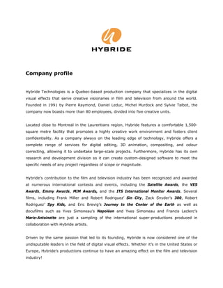 Company profile


Hybride Technologies is a Quebec-based production company that specializes in the digital
visual effects that serve creative visionaries in film and television from around the world.
Founded in 1991 by Pierre Raymond, Daniel Leduc, Michel Murdock and Sylvie Talbot, the
company now boasts more than 80 employees, divided into five creative units.


Located close to Montreal in the Laurentians region, Hybride features a comfortable 1,500-
square metre facility that promotes a highly creative work environment and fosters client
confidentiality. As a company always on the leading edge of technology, Hybride offers a
complete range of services for digital editing, 3D animation, compositing, and colour
correcting, allowing it to undertake large-scale projects. Furthermore, Hybride has its own
research and development division so it can create custom-designed software to meet the
specific needs of any project regardless of scope or magnitude.


Hybride’s contribution to the film and television industry has been recognized and awarded
at numerous international contests and events, including the Satellite Awards, the VES
Awards, Emmy Awards, MIM Awards, and the ITS International Monitor Awards. Several
films, including Frank Miller and Robert Rodriguez’ Sin City, Zack Snyder’s 300, Robert
Rodriguez’ Spy Kids, and Eric Brevig’s Journey to the Center of the Earth as well as
docufilms such as Yves Simoneau’s Napoléon and Yves Simoneau and Francis Leclerc’s
Marie-Antoinette are just a sampling of the international super-productions produced in
collaboration with Hybride artists.


Driven by the same passion that led to its founding, Hybride is now considered one of the
undisputable leaders in the field of digital visual effects. Whether it’s in the United States or
Europe, Hybride’s productions continue to have an amazing effect on the film and television
industry!
 