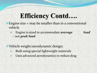 Efficiency Contd….
Engine size = may be smaller than in a conventional

vehicle


Engine is sized to accommodate average
– not peak load

Vehicle weight/aerodynamic design:
 Built using special lightweight materials
 Uses advanced aerodynamics to reduce drag

load

 