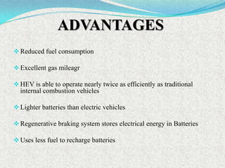 ADVANTAGES
 Reduced fuel consumption
 Excellent gas mileagr
 HEV is able to operate nearly twice as efficiently as traditional

internal combustion vehicles
 Lighter batteries than electric vehicles
 Regenerative braking system stores electrical energy in Batteries
 Uses less fuel to recharge batteries

 