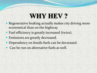 WHY HEV ?
 Regenerative braking actually makes city driving more






economical than on the highway.
Fuel efficiency is greatly increased (twice).
Emissions are greatly decreased.
Dependency on fossils fuels can be decreased.
Can be run on alternative fuels as well.

 