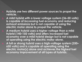 1. Hybrids use two different power sources to propel the 
vehicle. 
2. A mild hybrid with a lower voltage system (36–50 volts) 
is capable of increasing fuel economy and reducing 
exhaust emissions but is not capable of using the 
electric motor alone to propel the vehicle. 
3. A medium hybrid uses a higher voltage than a mild 
hybrid (140–150 volts) and offers increased fuel 
economy over a mild hybrid design but is not capable 
of operating using the electric motor alone. 
4. A full or strong hybrid uses a high-voltage system (250– 
650 volts) and is capable of operating using the 
electric motor(s) alone and achieves the highest fuel 
economy improvement of all types of hybrids. 
 