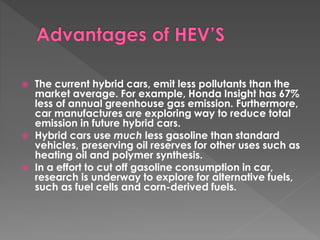  The current hybrid cars, emit less pollutants than the 
market average. For example, Honda Insight has 67% 
less of annual greenhouse gas emission. Furthermore, 
car manufactures are exploring way to reduce total 
emission in future hybrid cars. 
 Hybrid cars use much less gasoline than standard 
vehicles, preserving oil reserves for other uses such as 
heating oil and polymer synthesis. 
 In a effort to cut off gasoline consumption in car, 
research is underway to explore for alternative fuels, 
such as fuel cells and corn-derived fuels. 
 