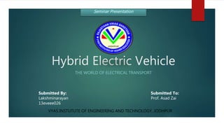 Hybrid Electric Vehicle
THE WORLD OF ELECTRICAL TRANSPORT
VYAS INSTUTUTE OF ENGINEERING AND TECHNOLOGY, JODHPUR
Seminar Presentation
Submitted By:
Lakshminarayan
13eveee026
Submitted To:
Prof. Asad Zai
 