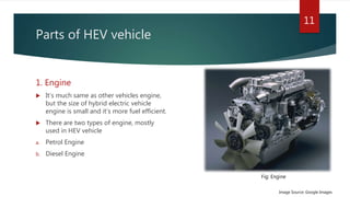 Parts of HEV vehicle
1. Engine
 It’s much same as other vehicles engine,
but the size of hybrid electric vehicle
engine is small and it’s more fuel efficient.
 There are two types of engine, mostly
used in HEV vehicle
a. Petrol Engine
b. Diesel Engine
11
Image Source: Google Images
Fig: Engine
 