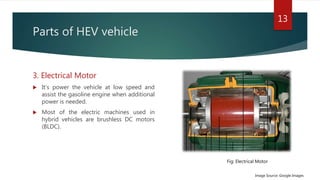 Parts of HEV vehicle
3. Electrical Motor
 It’s power the vehicle at low speed and
assist the gasoline engine when additional
power is needed.
 Most of the electric machines used in
hybrid vehicles are brushless DC motors
(BLDC).
13
Image Source: Google Images
Fig: Electrical Motor
 