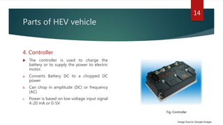 Parts of HEV vehicle
4. Controller
 The controller is used to charge the
battery or to supply the power to electric
motor.
a. Converts Battery DC to a chopped DC
power
b. Can chop in amplitude (DC) or frequency
(AC)
c. Power is based on low voltage input signal
4-20 mA or 0-5V
14
Image Source: Google Images
Fig: Controller
 
