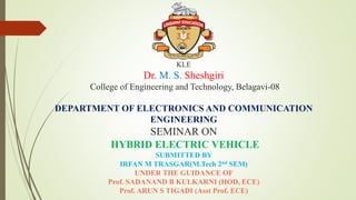 KLE
Dr. M. S. Sheshgiri
College of Engineering and Technology, Belagavi-08
DEPARTMENT OF ELECTRONICS AND COMMUNICATION
ENGINEERING
SEMINAR ON
HYBRID ELECTRIC VEHICLE
SUBMITTED BY
IRFAN M TRASGAR(M.Tech 2nd SEM)
UNDER THE GUIDANCE OF
Prof. SADANAND B KULKARNI (HOD, ECE)
Prof. ARUN S TIGADI (Asst Prof. ECE)
 