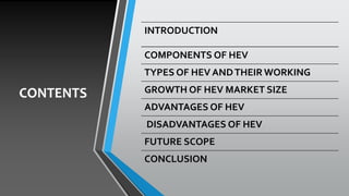 CONTENTS
INTRODUCTION
COMPONENTS OF HEV
TYPES OF HEV ANDTHEIR WORKING
GROWTH OF HEV MARKET SIZE
ADVANTAGES OF HEV
DISADVANTAGES OF HEV
FUTURE SCOPE
CONCLUSION
 